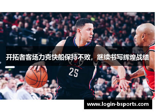 开拓者客场力克快船保持不败，继续书写辉煌战绩