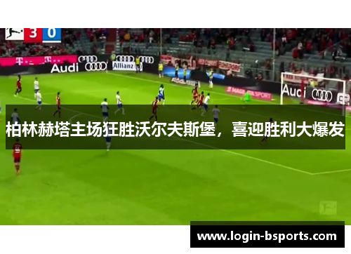 柏林赫塔主场狂胜沃尔夫斯堡，喜迎胜利大爆发