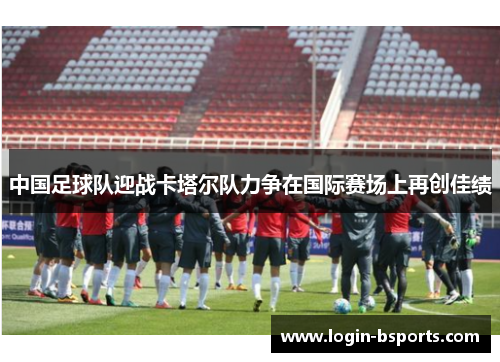 中国足球队迎战卡塔尔队力争在国际赛场上再创佳绩