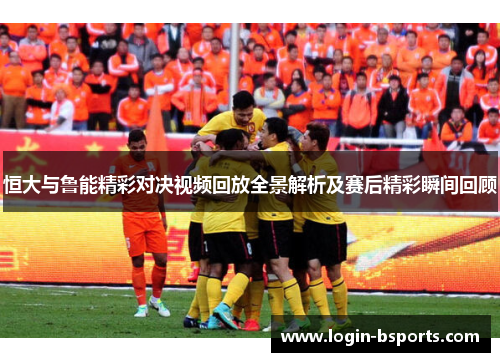恒大与鲁能精彩对决视频回放全景解析及赛后精彩瞬间回顾