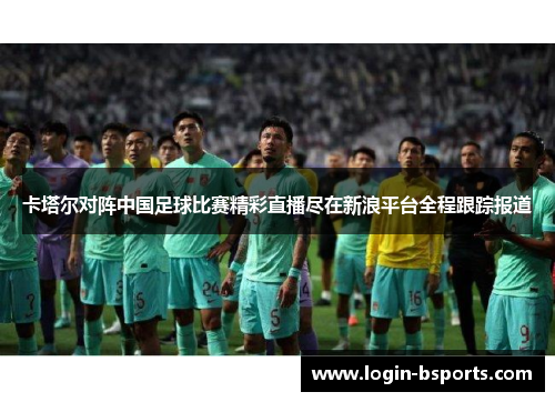 卡塔尔对阵中国足球比赛精彩直播尽在新浪平台全程跟踪报道