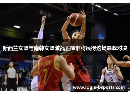 新西兰女篮与南韩女篮激战正酣谁将赢得这场巅峰对决